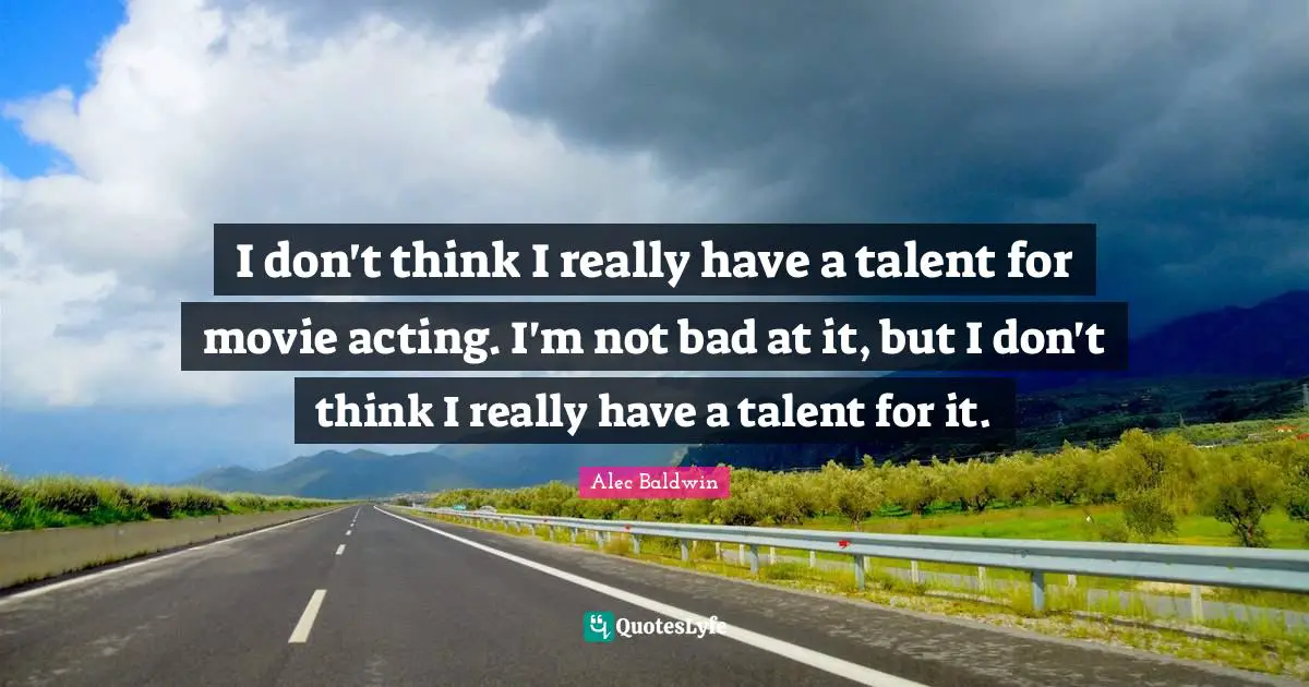 I don't think I really have a talent for movie acting. I'm not bad at it, but I don't think I really have a talent for it.