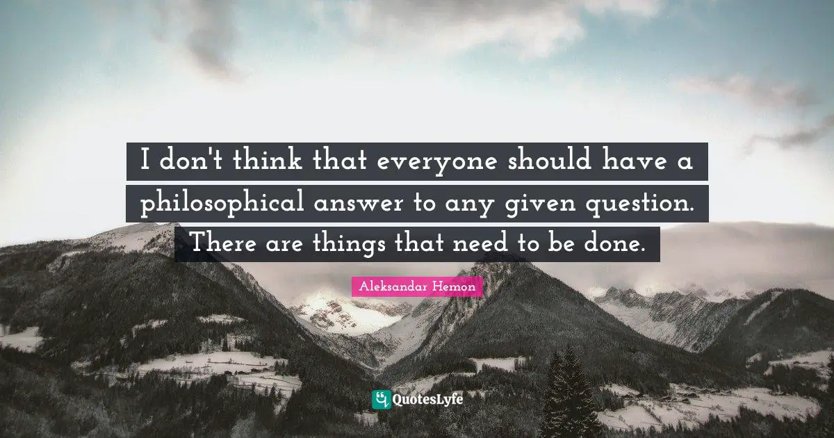 I don't think that everyone should have a philosophical answer to any given question. There are things that need to be done.