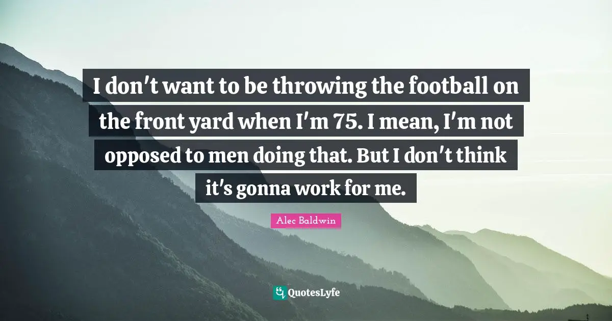 I don't want to be throwing the football on the front yard when I'm 75. I mean, I'm not opposed to men doing that. But I don't think it's gonna work for me.