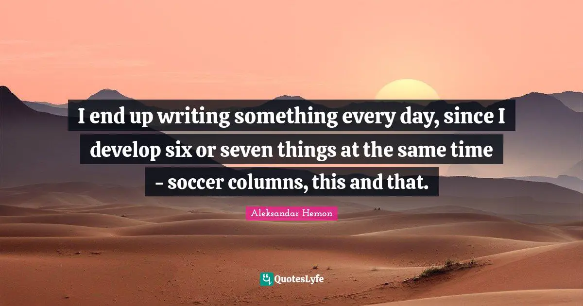 I end up writing something every day, since I develop six or seven things at the same time - soccer columns, this and that.