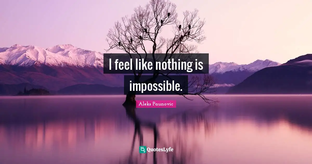 I feel like nothing is impossible.