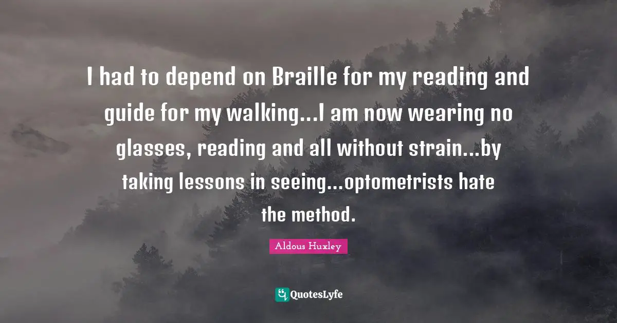I had to depend on Braille for my reading and guide for my walking...I am now wearing no glasses, reading and all without strain...by taking lessons in seeing...optometrists hate the method.