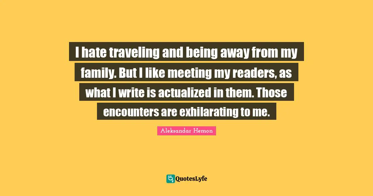 I hate traveling and being away from my family. But I like meeting my readers, as what I write is actualized in them. Those encounters are exhilarating to me.