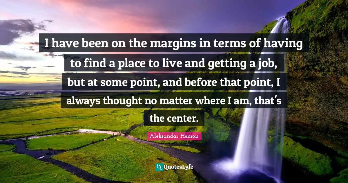 I have been on the margins in terms of having to find a place to live and getting a job, but at some point, and before that point, I always thought no matter where I am, that's the center.