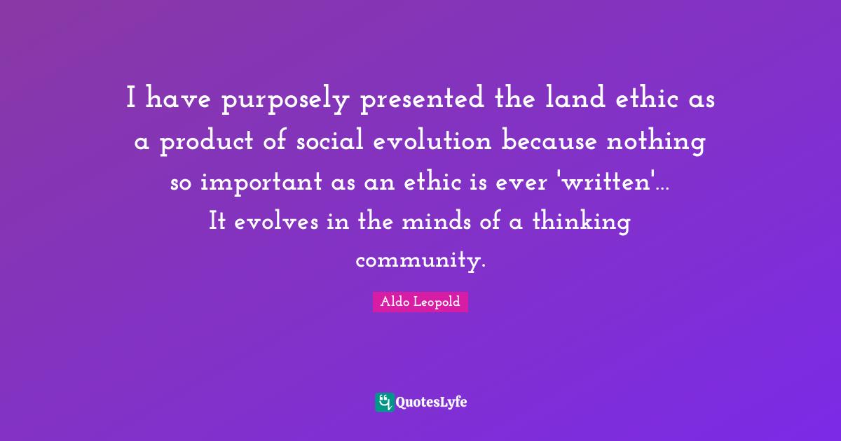 I have purposely presented the land ethic as a product of social evolution because nothing so important as an ethic is ever 'written'… It evolves in the minds of a thinking community.