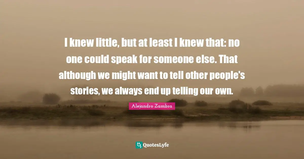 I knew little, but at least I knew that: no one could speak for someone else. That although we might want to tell other people's stories, we always end up telling our own.