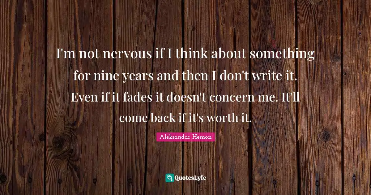 I'm not nervous if I think about something for nine years and then I don't write it. Even if it fades it doesn't concern me. It'll come back if it's worth it.