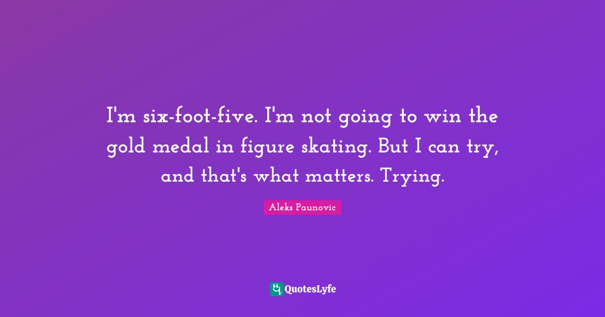 I'm six-foot-five. I'm not going to win the gold medal in figure skating. But I can try, and that's what matters. Trying.