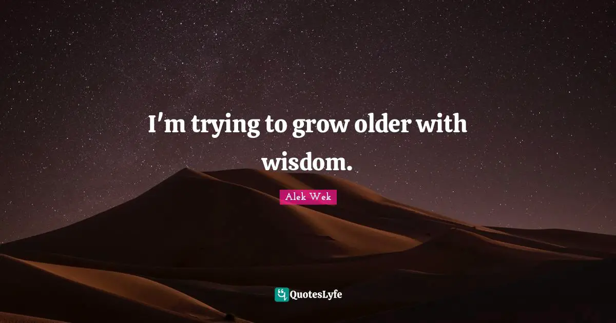 I'm trying to grow older with wisdom.