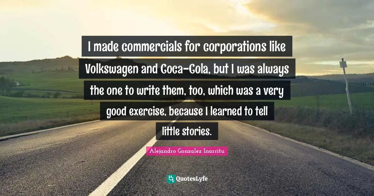 I made commercials for corporations like Volkswagen and Coca-Cola, but I was always the one to write them, too, which was a very good exercise, because I learned to tell little stories.
