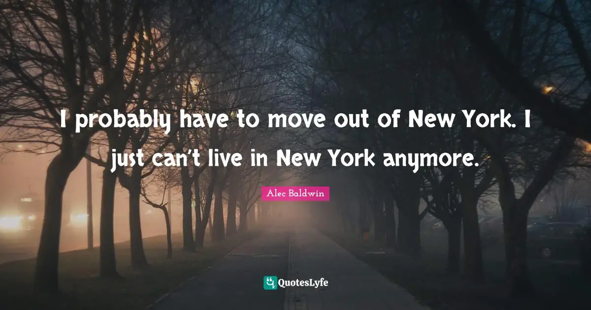 I probably have to move out of New York. I just can’t live in New York anymore.