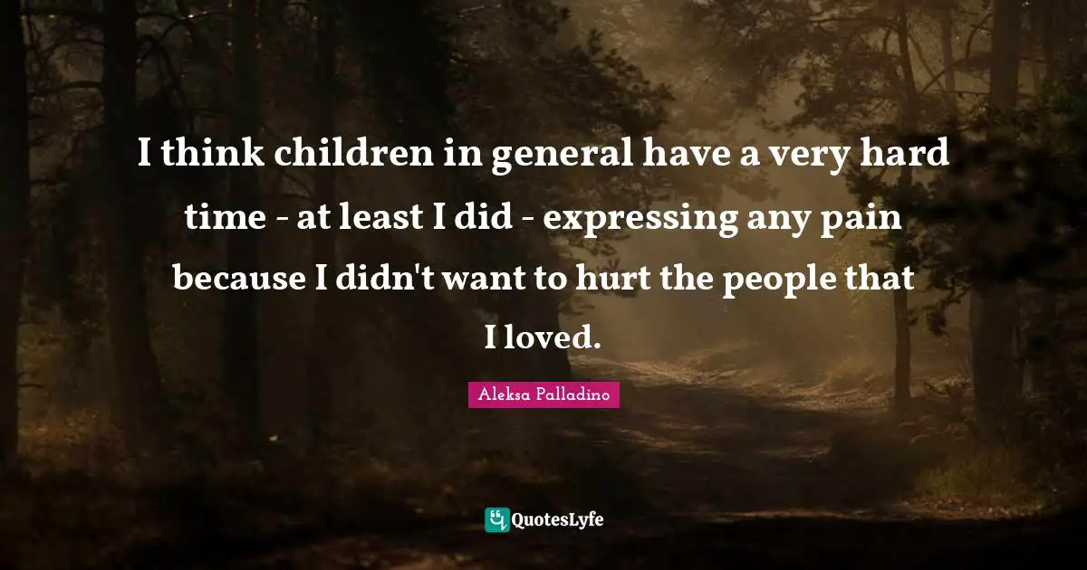 I think children in general have a very hard time - at least I did - expressing any pain because I didn't want to hurt the people that I loved.