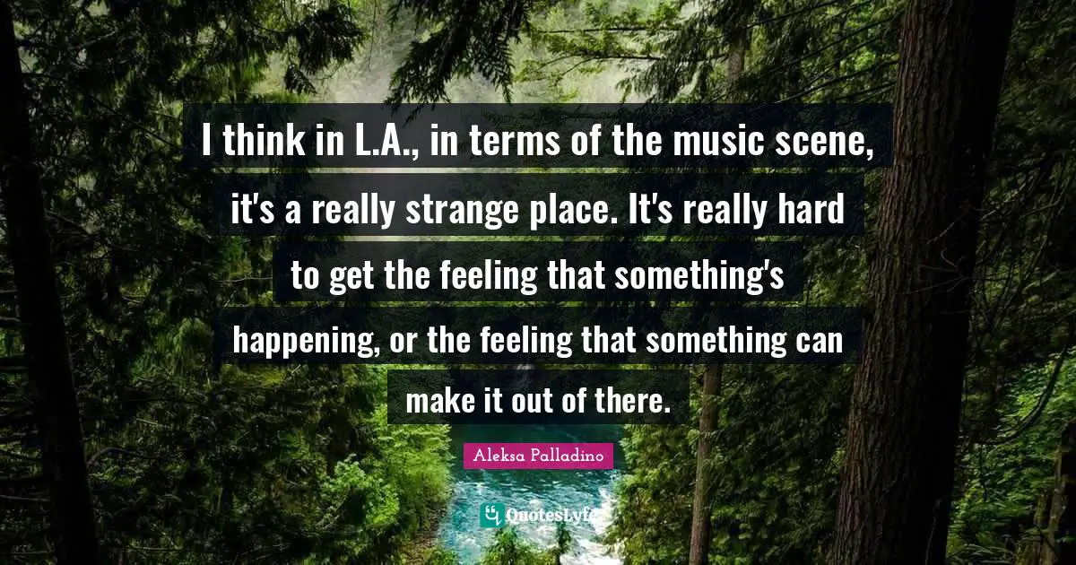 I think in L.A., in terms of the music scene, it's a really strange place. It's really hard to get the feeling that something's happening, or the feeling that something can make it out of there.