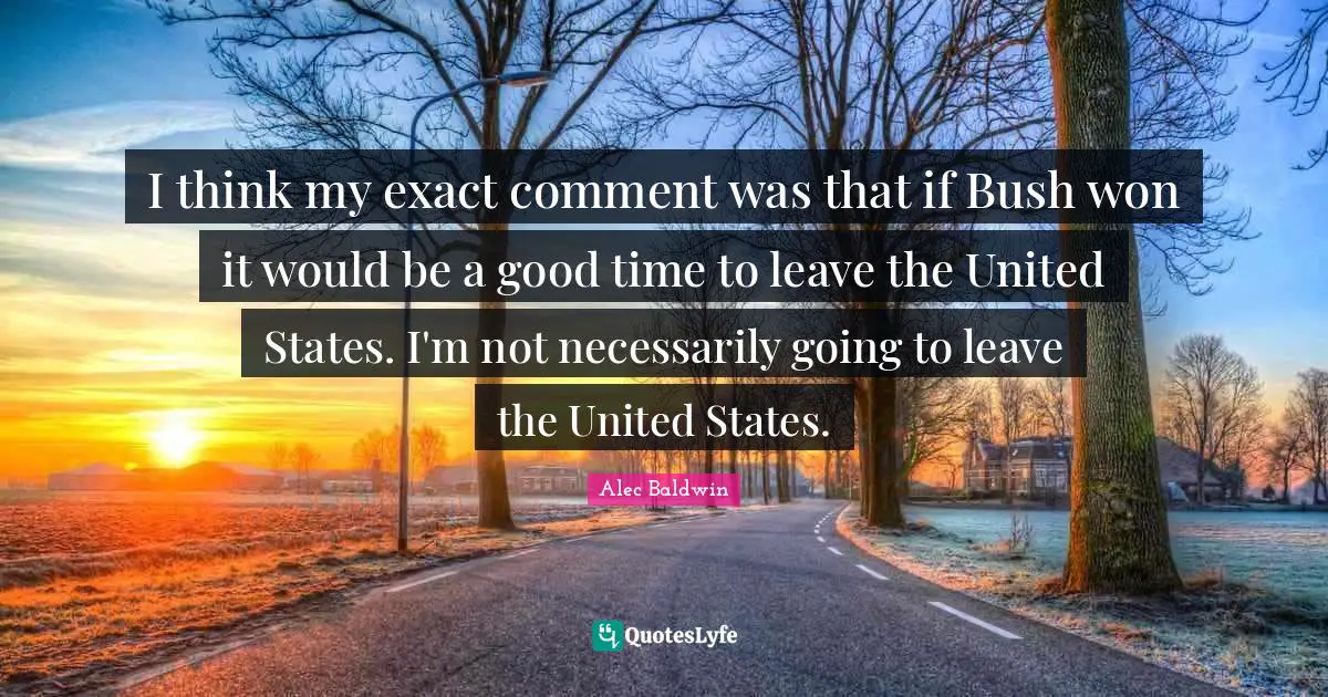 I think my exact comment was that if Bush won it would be a good time to leave the United States. I'm not necessarily going to leave the United States.