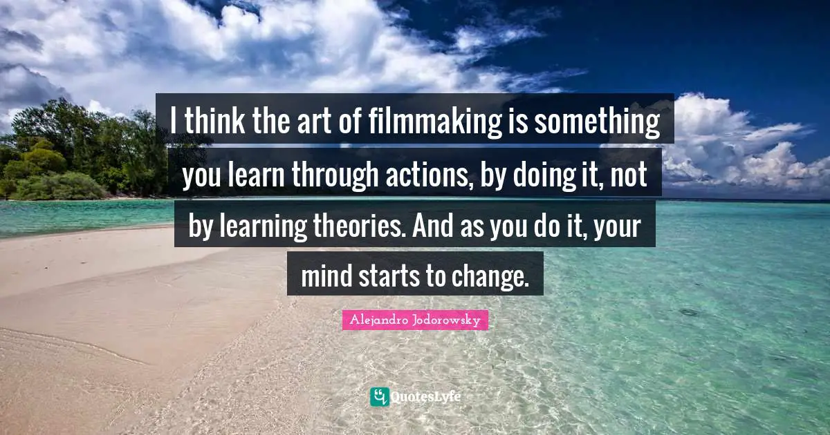 I think the art of filmmaking is something you learn through actions, by doing it, not by learning theories. And as you do it, your mind starts to change.