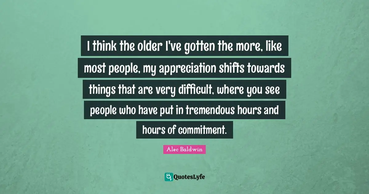 I think the older I've gotten the more, like most people, my appreciation shifts towards things that are very difficult, where you see people who have put in tremendous hours and hours of commitment.