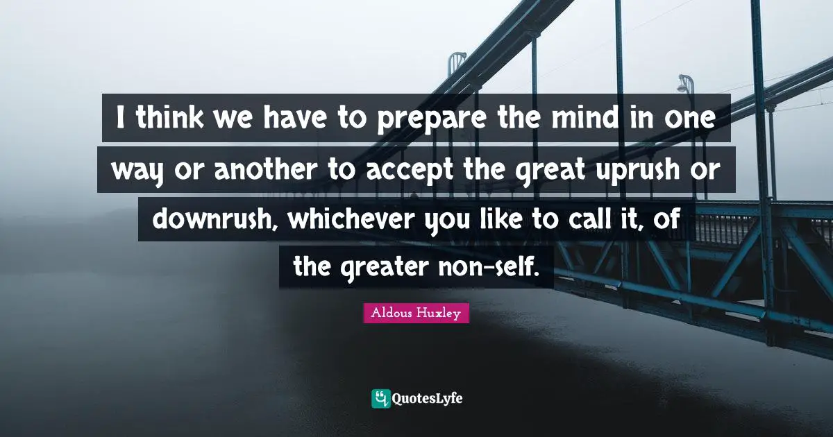 I think we have to prepare the mind in one way or another to accept the great uprush or downrush, whichever you like to call it, of the greater non-self.