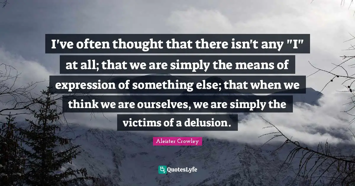 I've often thought that there isn't any "I" at all; that we are simply the means of expression of something else; that when we think we are ourselves, we are simply the victims of a delusion.