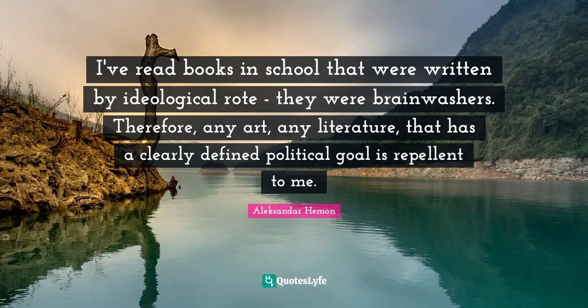 I've read books in school that were written by ideological rote - they were brainwashers. Therefore, any art, any literature, that has a clearly defined political goal is repellent to me.