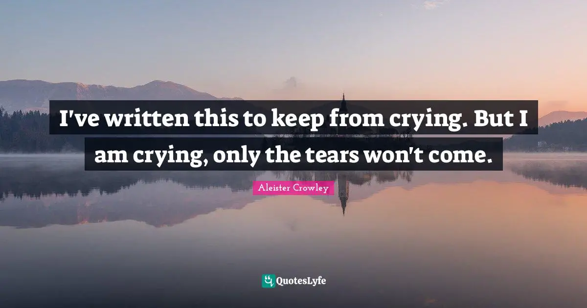 I've written this to keep from crying. But I am crying, only the tears won't come.