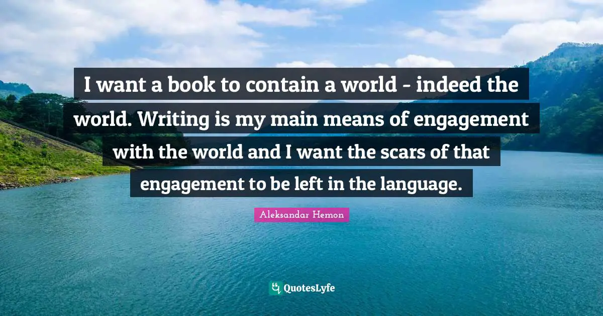 I want a book to contain a world - indeed the world. Writing is my main means of engagement with the world and I want the scars of that engagement to be left in the language.