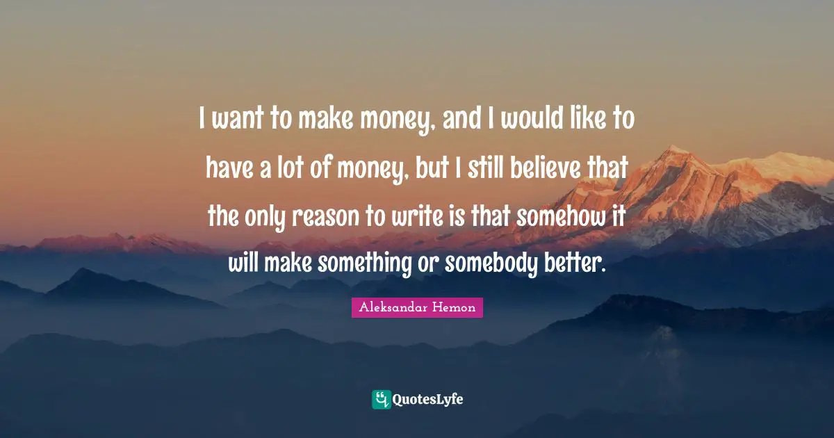 I want to make money, and I would like to have a lot of money, but I still believe that the only reason to write is that somehow it will make something or somebody better.