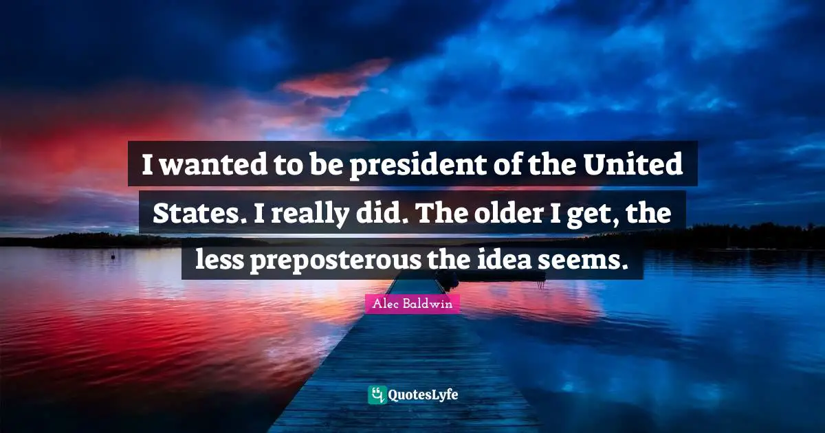 I wanted to be president of the United States. I really did. The older I get, the less preposterous the idea seems.