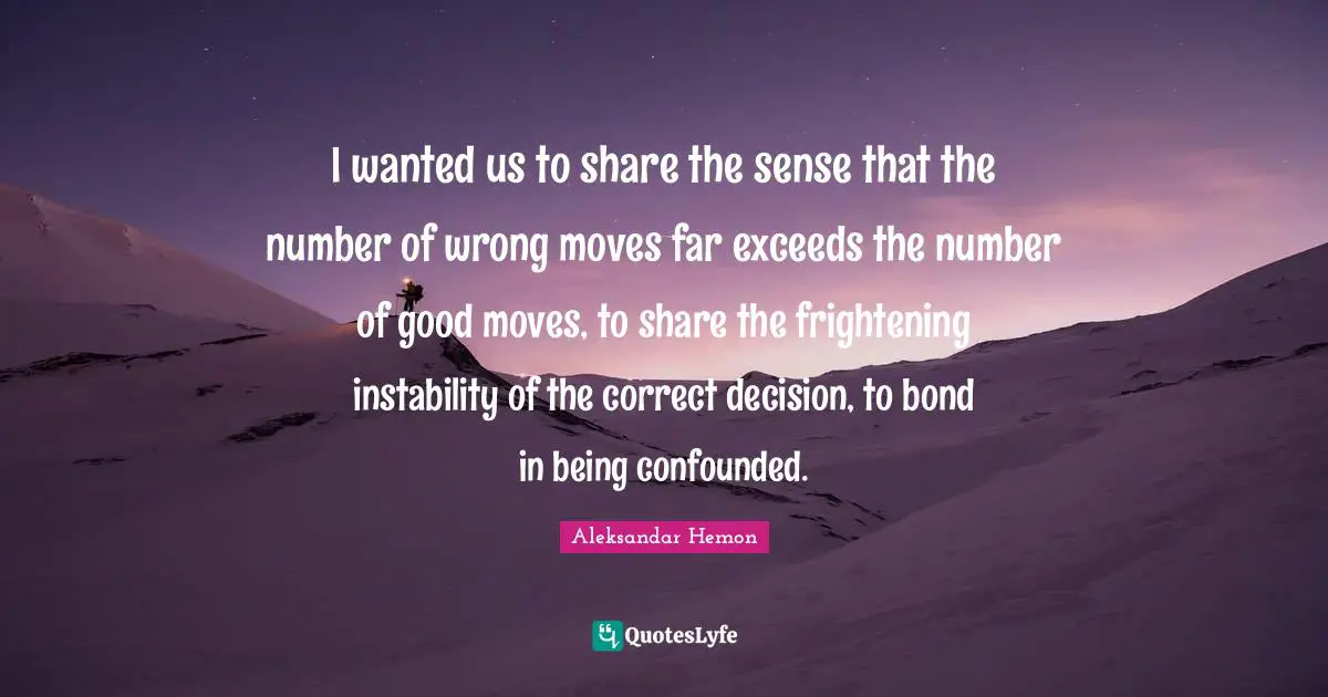 I wanted us to share the sense that the number of wrong moves far exceeds the number of good moves, to share the frightening instability of the correct decision, to bond in being confounded.