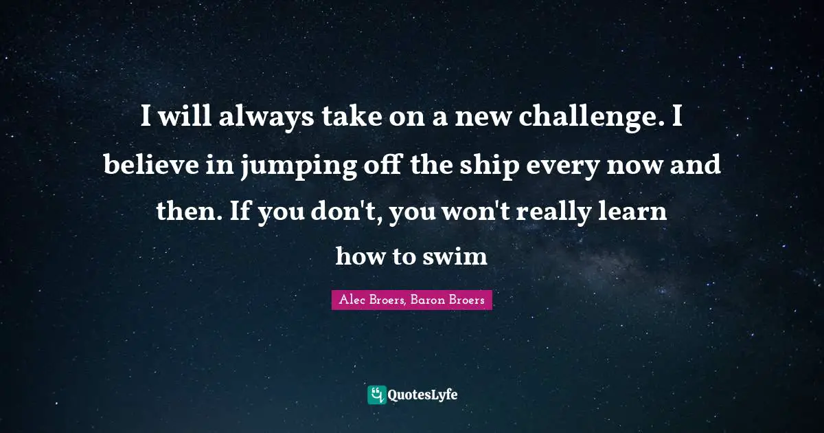 I will always take on a new challenge. I believe in jumping off the ship every now and then. If you don't, you won't really learn how to swim