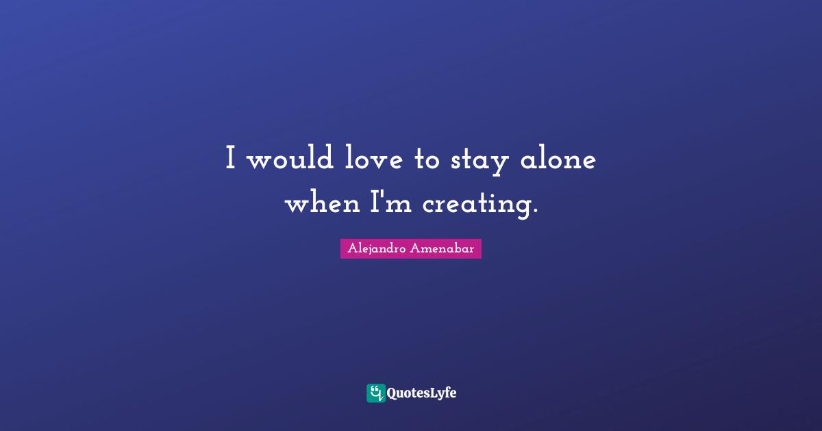 I would love to stay alone when I'm creating.