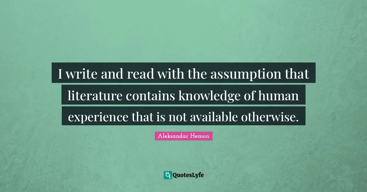 I write and read with the assumption that literature contains knowledge of human experience that is not available otherwise.