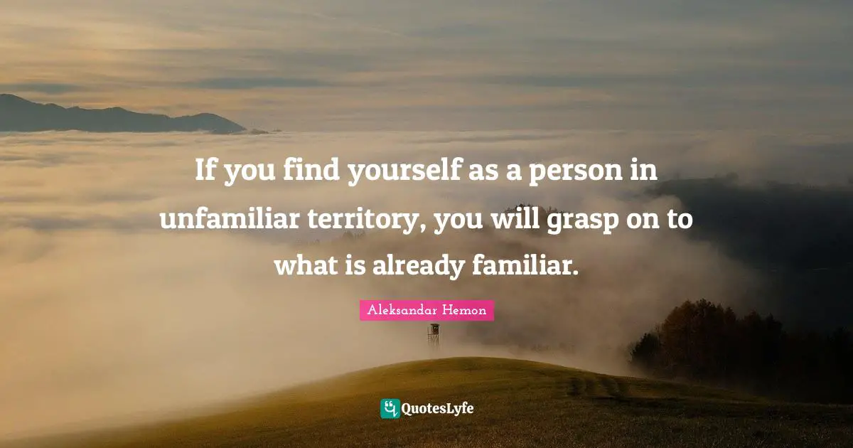 If you find yourself as a person in unfamiliar territory, you will grasp on to what is already familiar.