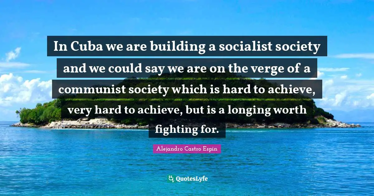 In Cuba we are building a socialist society and we could say we are on the verge of a communist society which is hard to achieve, very hard to achieve, but is a longing worth fighting for.