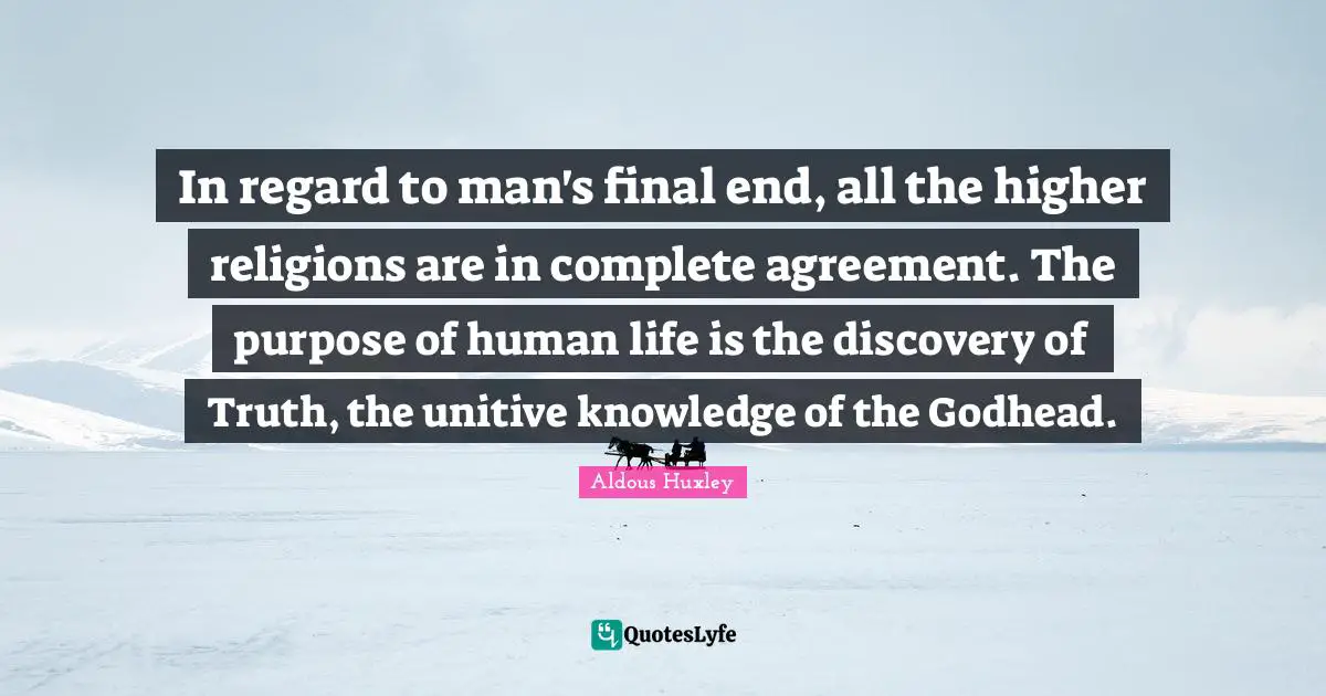 In regard to man's final end, all the higher religions are in complete agreement. The purpose of human life is the discovery of Truth, the unitive knowledge of the Godhead.