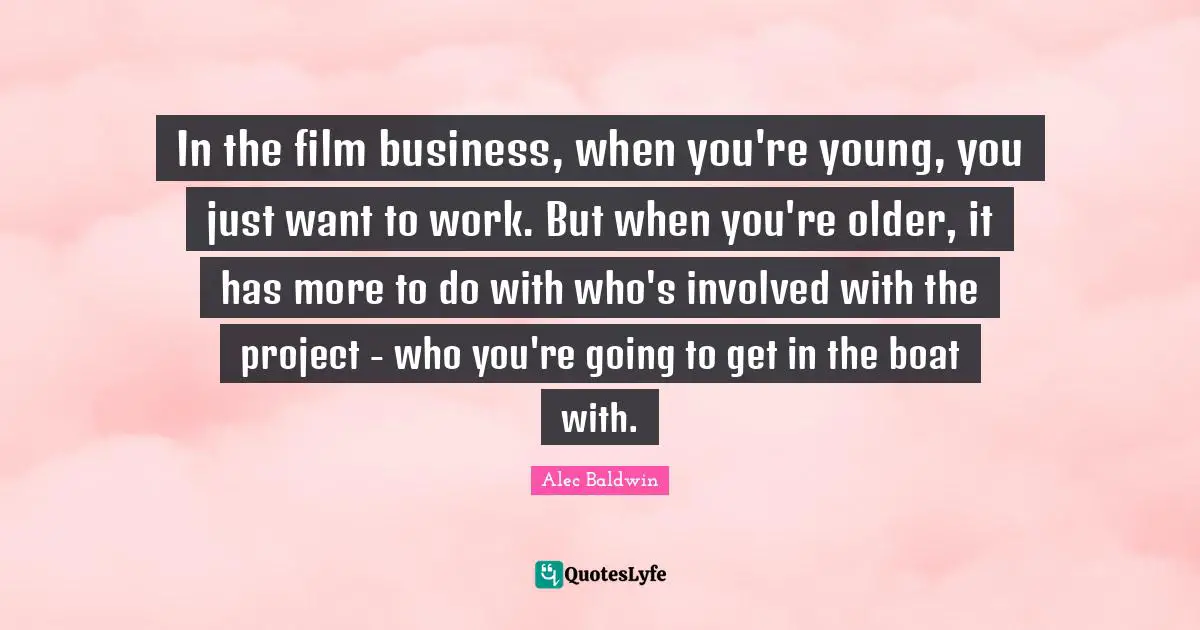 In the film business, when you're young, you just want to work. But when you're older, it has more to do with who's involved with the project - who you're going to get in the boat with.
