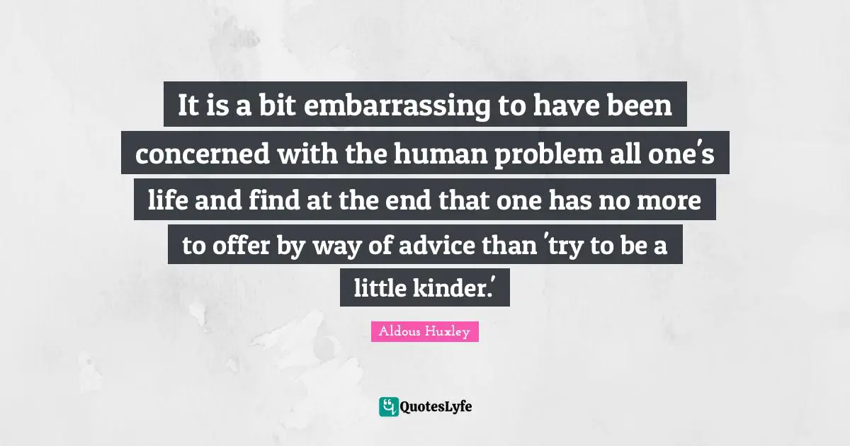 It is a bit embarrassing to have been concerned with the human problem all one's life and find at the end that one has no more to offer by way of advice than 'try to be a little kinder.'