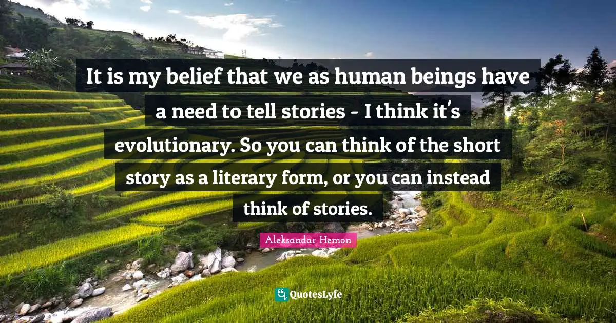 It is my belief that we as human beings have a need to tell stories - I think it's evolutionary. So you can think of the short story as a literary form, or you can instead think of stories.