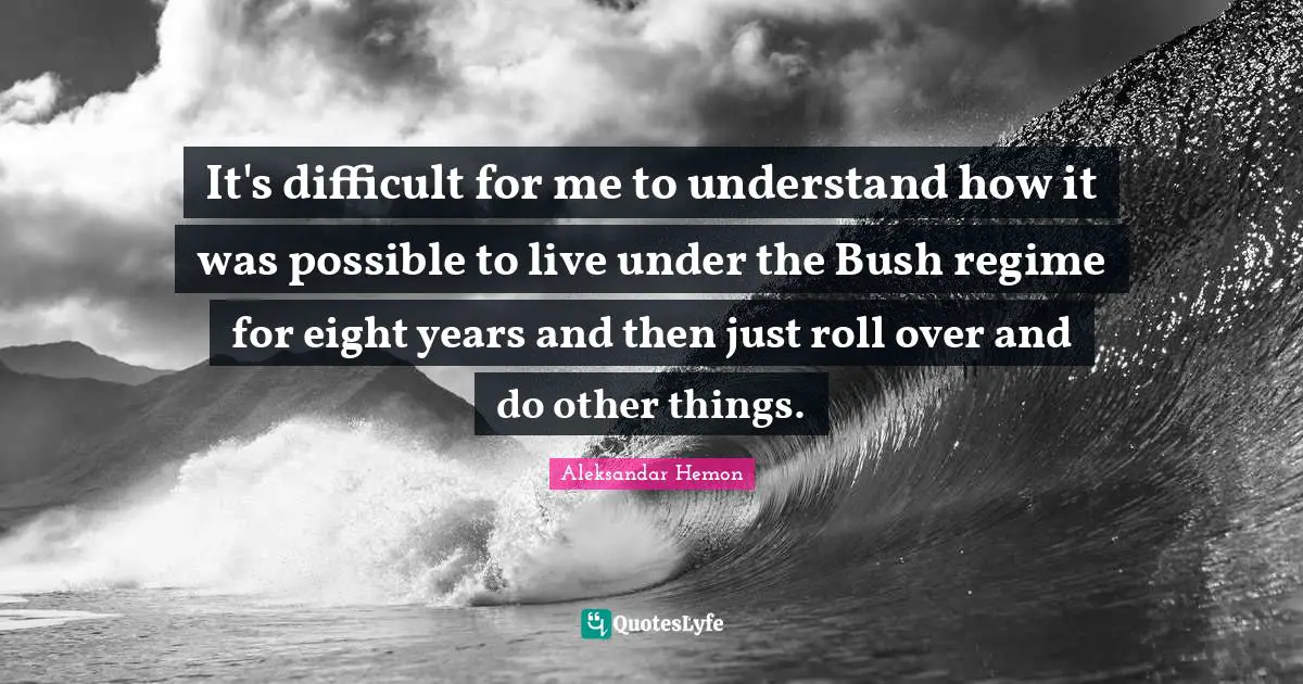 It's difficult for me to understand how it was possible to live under the Bush regime for eight years and then just roll over and do other things.