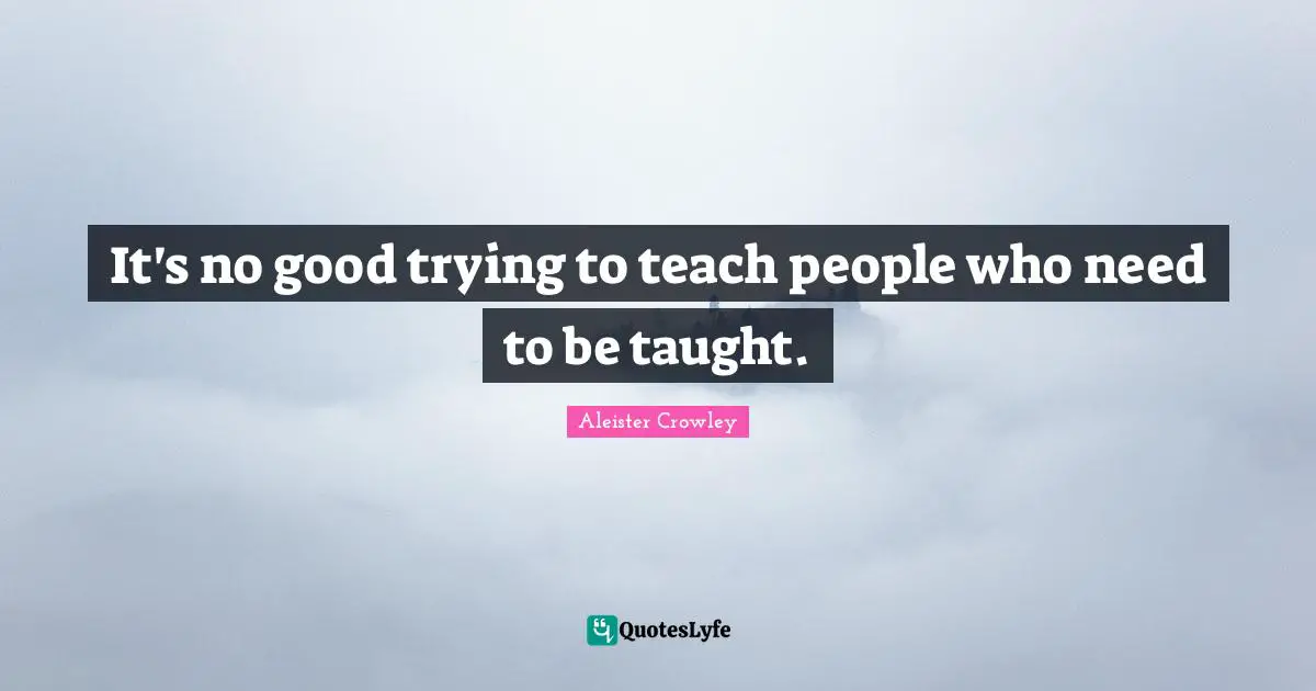 It's no good trying to teach people who need to be taught.