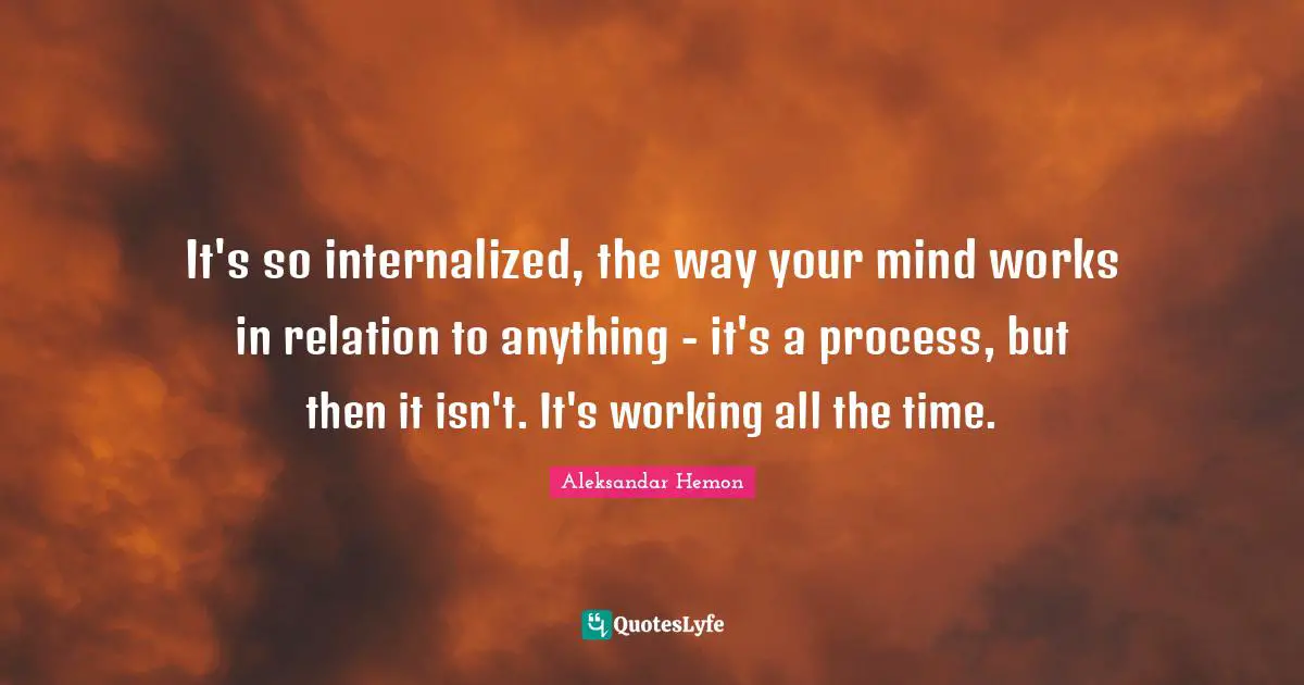 It's so internalized, the way your mind works in relation to anything - it's a process, but then it isn't. It's working all the time.