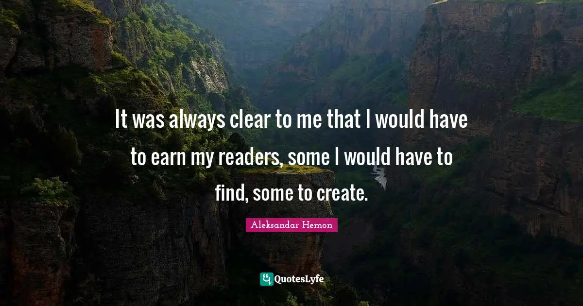 It was always clear to me that I would have to earn my readers, some I would have to find, some to create.