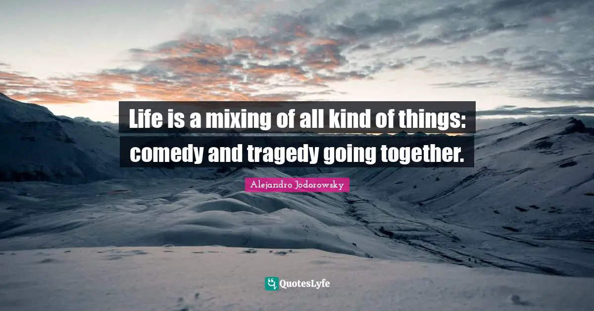 Life is a mixing of all kind of things: comedy and tragedy going together.