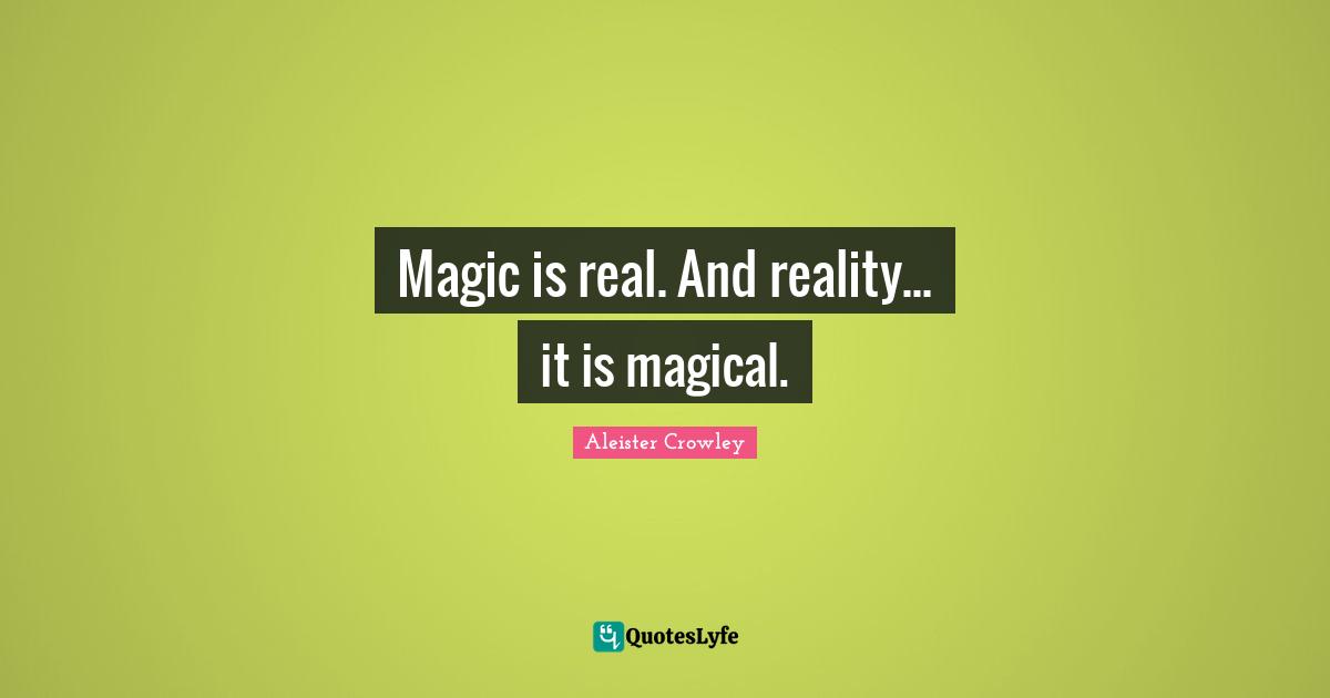 Magic is real. And reality... it is magical.