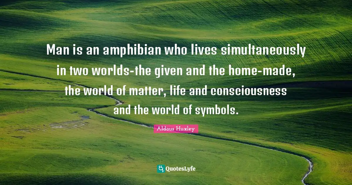 Man is an amphibian who lives simultaneously in two worlds-the given and the home-made, the world of matter, life and consciousness and the world of symbols.