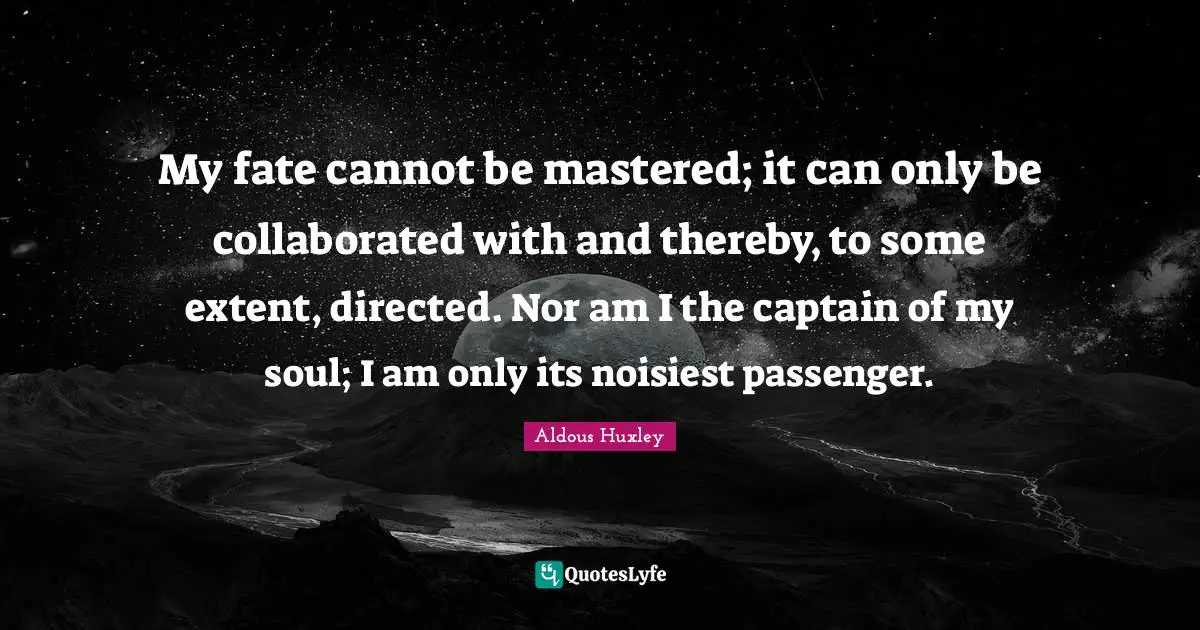 My fate cannot be mastered; it can only be collaborated with and thereby, to some extent, directed. Nor am I the captain of my soul; I am only its noisiest passenger.