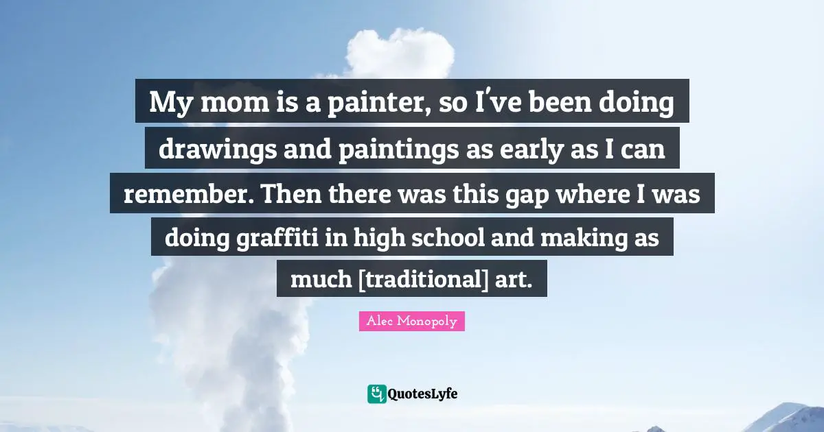 My mom is a painter, so I've been doing drawings and paintings as early as I can remember. Then there was this gap where I was doing graffiti in high school and making as much [traditional] art.