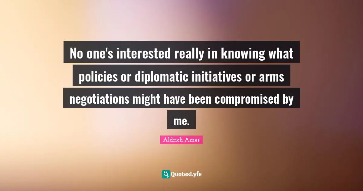 Aldrich Ames Quotes: "No one's interested really in knowing what policies or diplomatic initiatives or arms negotiations might have been compromised by me."