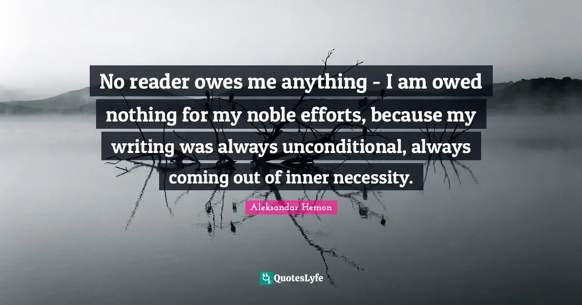 No reader owes me anything - I am owed nothing for my noble efforts, because my writing was always unconditional, always coming out of inner necessity.