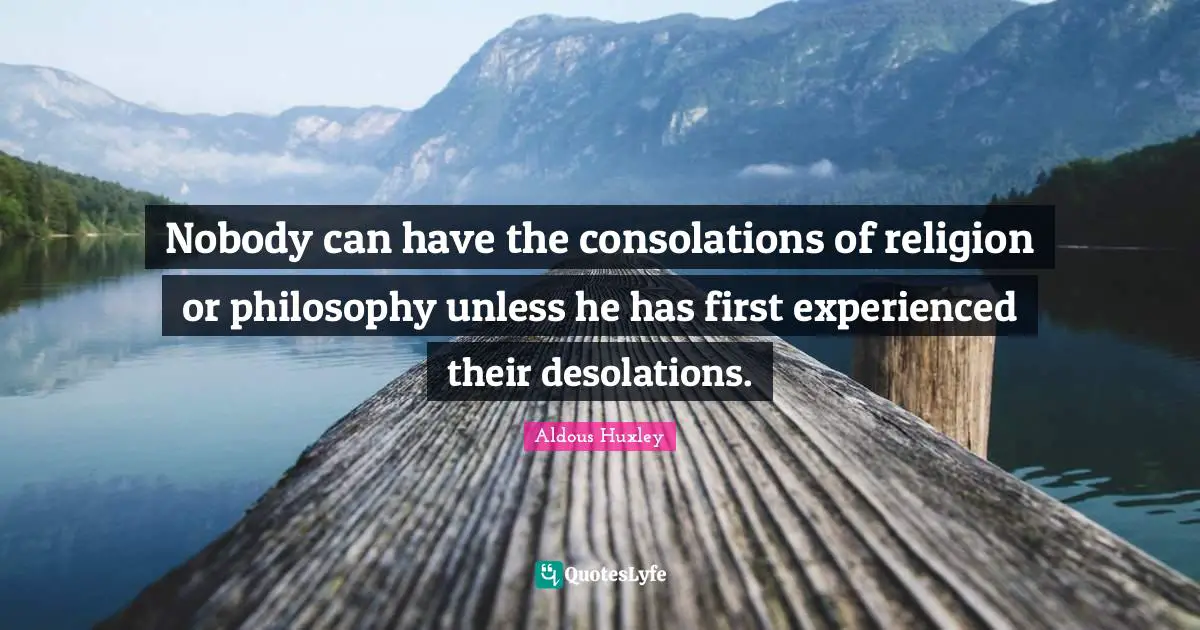 Nobody can have the consolations of religion or philosophy unless he has first experienced their desolations.