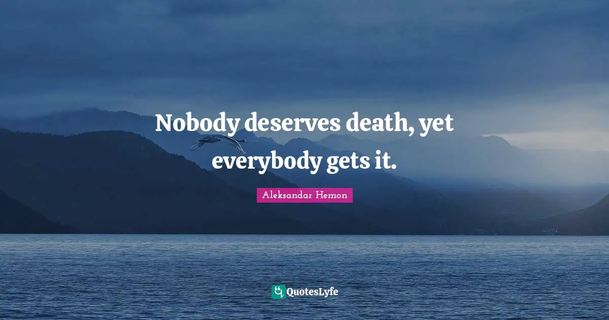 Nobody deserves death, yet everybody gets it.